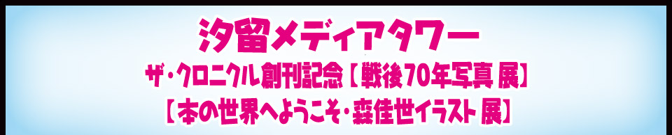 汐留メディアタワー　ザ・クロニクル創刊記念【戦後70年写真展】【本の世界へようこそ・森佳世イラスト展】